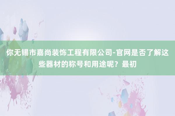 你无锡市嘉尚装饰工程有限公司-官网是否了解这些器材的称号和用途呢？最初