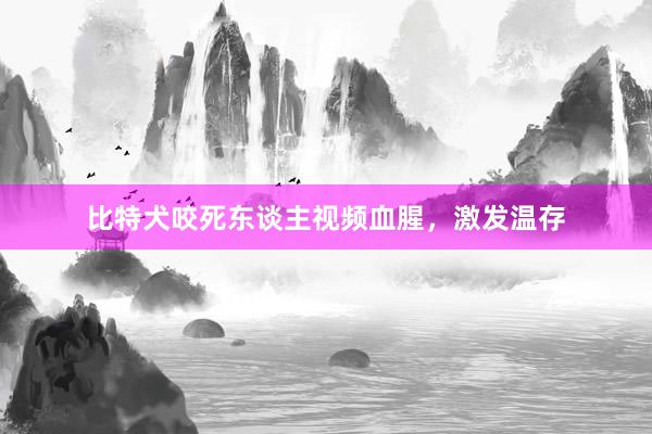 比特犬咬死东谈主视频血腥，激发温存